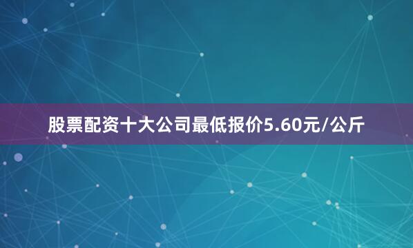 股票配资十大公司最低报价5.60元/公斤