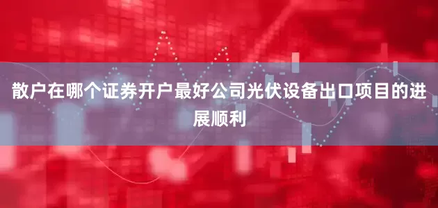 散户在哪个证券开户最好公司光伏设备出口项目的进展顺利