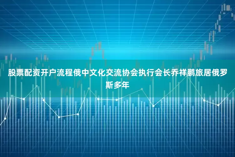 股票配资开户流程　　俄中文化交流协会执行会长乔祥鹏旅居俄罗斯多年