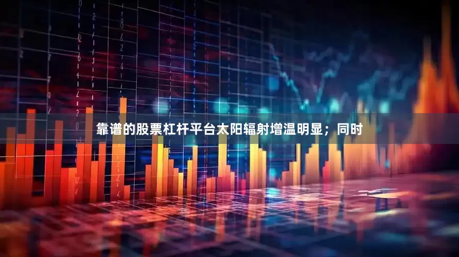 靠谱的股票杠杆平台太阳辐射增温明显；同时