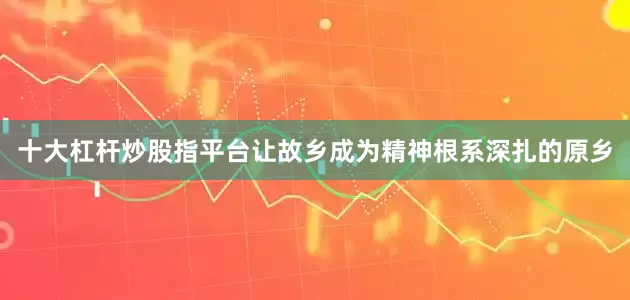 十大杠杆炒股指平台让故乡成为精神根系深扎的原乡