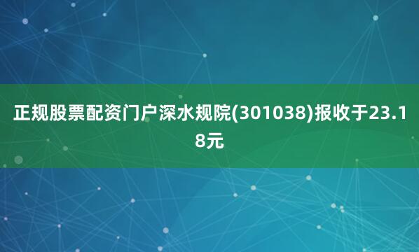 正规股票配资门户深水规院(301038)报收于23.18元
