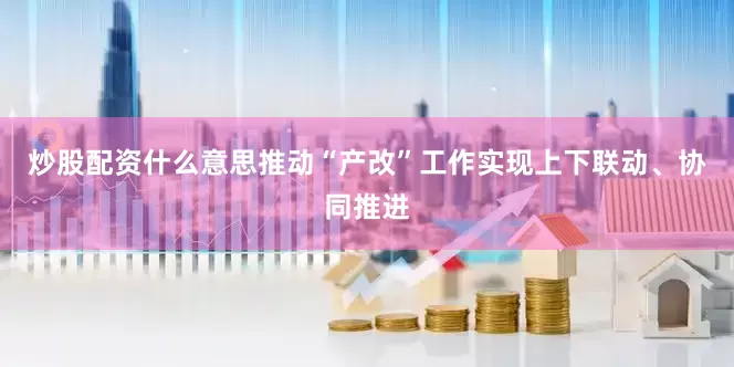 炒股配资什么意思推动“产改”工作实现上下联动、协同推进
