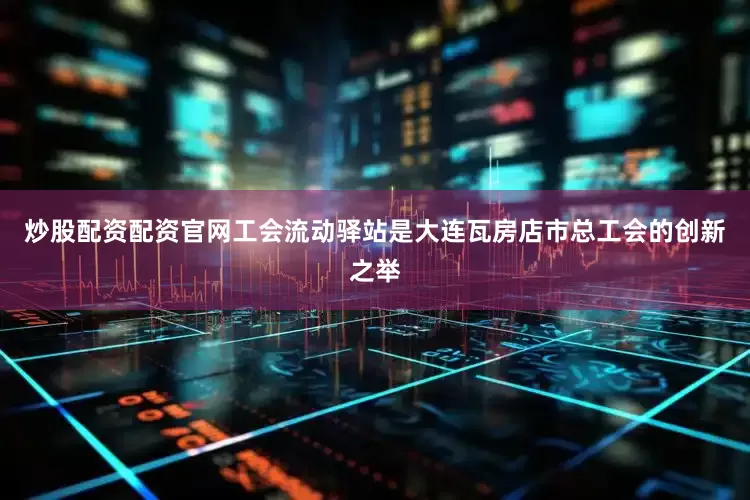 炒股配资配资官网工会流动驿站是大连瓦房店市总工会的创新之举