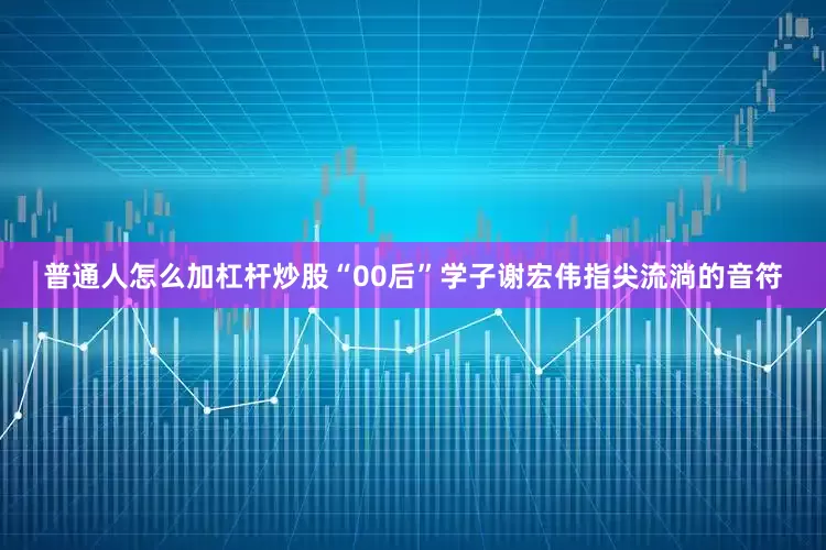 普通人怎么加杠杆炒股“00后”学子谢宏伟指尖流淌的音符