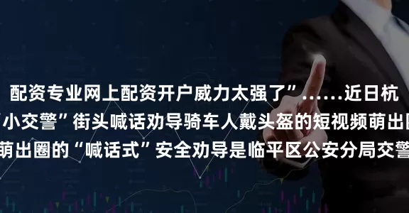 配资专业网上配资开户威力太强了”……近日杭州临平公安交警会同“小交警”街头喊话劝导骑车人戴头盔的短视频萌出圈↓↓↓据了解这个萌出圈的“喊话式”安全劝导是临平区公安分局交警大队城区中队联合临平区文正小学创新性开展的“小交警体验日”宣传教育活动近日小朋友们来到交警女子岗岗亭门口在路边对未佩戴安全头盔的市民进行了一场别开生面的“喊话式”安全劝导“叔叔请你戴头盔！”面对“小交警”们异口同声地提醒一名没戴头