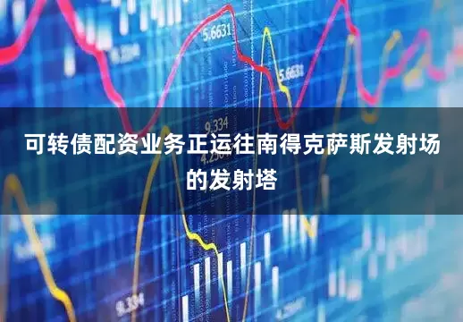 可转债配资业务正运往南得克萨斯发射场的发射塔