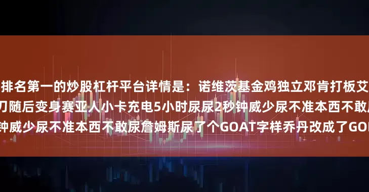 排名第一的炒股杠杆平台详情是：诺维茨基金鸡独立邓肯打板艾弗森疯狂变向皮尔斯被捅11刀随后变身赛亚人小卡充电5小时尿尿2秒钟威少尿不准本西不敢尿詹姆斯尿了个GOAT字样乔丹改成了GOD上一期：